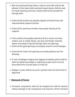  Wire ties passing through beams, columns and walls shall not be
allowed. In their place bolts passing through sleeves shall be used.
For liquid retaining structures, sleeves shall not be provided for
through bolts.
 Check all the shutters are properly aligned and fixed firmly with
required lateral supports and ties.
 Check all the spanning members have proper bearing at the
supports.
 Forms shall be thoroughly cleaned of all dirt, mortar and other
matters such as metals, blocks, saw dust and foreign materials
before concreting if required through clean-out openings.
 Check all the gaps/openings are properly closed to avoid leakages.
 Check all the inserts and openings are exactly placed as per the
drawings.
 In case of leakages, bulging and sagging immediate actions shall be
taken by tightening wedges or adjusting by jacks which must be
done before the concrete takes its initial set.
 Wedges or jacks shall be secured in position after the final check of
alignment.
 Removal of Forms
 Formwork components shall not be dropped but shall be lowered
without damage to the components and structures. All the removed
 