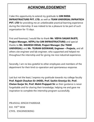 ACKNOWLEDGEMENT
I take this opportunity to extend my gratitude to IJM INDIA
INFRASTRUCTURE PVT. LTD. as well as TEAM UNIVERSAL INFRATECH
PVT. LTD for providing me an unbelievable practical learning experience
during the internship. It was indeed to be a pleasure to be part of such
organization for 15 days.
First and foremost, I would like to thank Mr. VIDYA SAGAR INJETI,
Project Manager, NITPL( for IJM INFRASTRUCTURE) and special
thanks to Mr. MAHESH DESAI, Project Manager (for TEAM
UNIVERSAL) and Mr. TEJRAM GOSWAMI, Engineer – Projects, and all
others site engineer and lab engineer, who supported and helped me
throughout the internship and for giving me nice industrial experience.
Secondly, I am no less grateful to other employees and members of the
department for their kind co-operation and spontaneous response.
Last but not the least, I express my gratitude towards my college faculty
Prof. Rajesh Chauhan Sir (HOD), Prof. Sachin Sironiya Sir, Prof.
Chetan Gurjar Sir, Prof. Mohit Prajapati Sir as their guidance is never
forgettable and for sharing their knowledge, helping me and gave me
inspiration to complete the internship program successfully.
PRANJAL SINGH PARIHAR
B.E. VIITH
SEM
CIVIL ENGINEERING
 