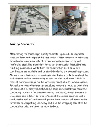 Pouring Concrete:-
After casting the forms, high-quality concrete is poured. This concrete
takes the form and shape of the cast, which is later removed to make way
for a structure made entirely of cement concrete supported by wall
reinforcing steel. The aluminium forms can be reused at least 250 times,
resulting in minimum waste from the construction site Ensure site
coordinators are available and on stand-by during the concreting process.
Always ensure that concrete pouring is distributed evenly throughout the
wall sections before commencing to cast the slab level areas. This is to
prevent loading pressure on the formwork panels due to uneven casting.
Recheck the areas whenever cement slurry leakage is noted to determine
the cause of it. Remedy work should be done immediately to ensure the
concreting process is not affected. During concreting, always ensure that
immediate step is taken to remove/clean all the excess concrete that is
stuck on the back of the formwork panels. Non removal will result in the
formwork panels getting too heavy and also the scrapping task after the
concrete has dried up becomes more tedious.
 