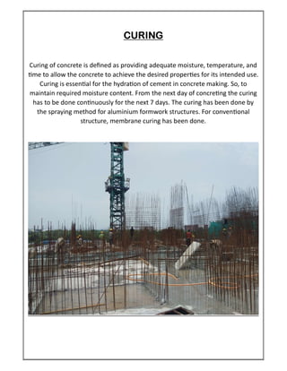 CURING
Curing of concrete is deﬁned as providing adequate moisture, temperature, and
me to allow the concrete to achieve the desired proper es for its intended use.
Curing is essen al for the hydra on of cement in concrete making. So, to
maintain required moisture content. From the next day of concre ng the curing
has to be done con nuously for the next 7 days. The curing has been done by
the spraying method for aluminium formwork structures. For conven onal
structure, membrane curing has been done.
 