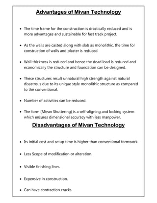 Advantages of Mivan Technology
 The time frame for the construction is drastically reduced and is
more advantages and sustainable for fast track project.
 As the walls are casted along with slab as monolithic, the time for
construction of walls and plaster is reduced.
 Wall thickness is reduced and hence the dead load is reduced and
economically the structure and foundation can be designed.
 These structures result unnatural high strength against natural
disastrous due to its unique style monolithic structure as compared
to the conventional.
 Number of activities can be reduced.
 The form (Mivan Shuttering) is a self-aligning and locking system
which ensures dimensional accuracy with less manpower.
Disadvantages of Mivan Technology
 Its initial cost and setup time is higher than conventional formwork.
 Less Scope of modification or alteration.
 Visible finishing lines.
 Expensive in construction.
 Can have contraction cracks.
 