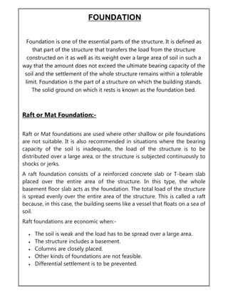 FOUNDATION
Foundation is one of the essential parts of the structure. It is defined as
that part of the structure that transfers the load from the structure
constructed on it as well as its weight over a large area of soil in such a
way that the amount does not exceed the ultimate bearing capacity of the
soil and the settlement of the whole structure remains within a tolerable
limit. Foundation is the part of a structure on which the building stands.
The solid ground on which it rests is known as the foundation bed.
Raft or Mat Foundation:-
Raft or Mat foundations are used where other shallow or pile foundations
are not suitable. It is also recommended in situations where the bearing
capacity of the soil is inadequate, the load of the structure is to be
distributed over a large area, or the structure is subjected continuously to
shocks or jerks.
A raft foundation consists of a reinforced concrete slab or T-beam slab
placed over the entire area of the structure. In this type, the whole
basement floor slab acts as the foundation. The total load of the structure
is spread evenly over the entire area of the structure. This is called a raft
because, in this case, the building seems like a vessel that floats on a sea of
soil.
Raft foundations are economic when:-
 The soil is weak and the load has to be spread over a large area.
 The structure includes a basement.
 Columns are closely placed.
 Other kinds of foundations are not feasible.
 Differential settlement is to be prevented.
 