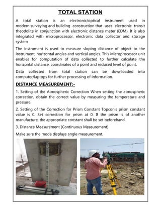 TOTAL STATION
A total station is an electronic/optical instrument used in
modern surveying and building construction that uses electronic transit
theodolite in conjunction with electronic distance meter (EDM). It is also
integrated with microprocessor, electronic data collector and storage
system
The instrument is used to measure sloping distance of object to the
instrument, horizontal angles and vertical angles. This Microprocessor unit
enables for computation of data collected to further calculate the
horizontal distance, coordinates of a point and reduced level of point.
Data collected from total station can be downloaded into
computer/laptops for further processing of information.
DISTANCE MEASUREMENT:-
1. Setting of the Atmospheric Correction When setting the atmospheric
correction, obtain the correct value by measuring the temperature and
pressure.
2. Setting of the Correction for Prism Constant Topcon’s prism constant
value is 0. Set correction for prism at 0. If the prism is of another
manufacture, the appropriate constant shall be set beforehand.
3. Distance Measurement (Continuous Measurement)
Make sure the mode displays angle measurement.
 