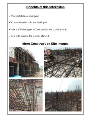 Benefits of this Internship
 Practical skills are improved.
 Communication skills are developed.
 Learnt different types of Construction works and its uses.
 Learnt to execute the work as planned.
More Construction Site Images
 