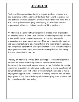 ABSTRACT
The internship program is designed to provide students engaged in a
field experience within opportunity to share their insight, to explore the
links between students’ academic preparation and their field work, and to
assist participants in developing and carrying out the major research
project which will serve culminate their internship experience.
An internship is a period of work experience offered by an organization
for a limited period of time. Once confined to medical graduates, the term
is now used for wide range of placements in business, non-profit
organization and government agencies. They are undertaken by students
and graduates looking to gain relevant skills and experience in a particular
field. Employers benefit from these placements because they often recruit
employees from their interns, who have known capabilities, thus saving
time and money in the long run.
Typically, an internship consists of an exchange of service for experience
between the intern and the organization. Internship are used to
determine if the interns still have an interest in that field after the real-life
experience. In addition, an internship can be used to create a professional
network that can assist with letters of recommendation or lead to future
employment opportunities. The benefit of brining an intern into full-time
employment is that they are already with the company, their position, and
they typically need to no training.
 