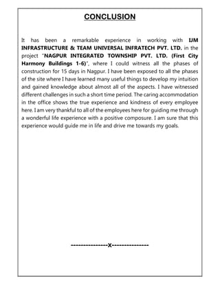 CONCLUSION
It has been a remarkable experience in working with IJM
INFRASTRUCTURE & TEAM UNIVERSAL INFRATECH PVT. LTD. in the
project “NAGPUR INTEGRATED TOWNSHIP PVT. LTD. (First City
Harmony Buildings 1-6)”, where I could witness all the phases of
construction for 15 days in Nagpur. I have been exposed to all the phases
of the site where I have learned many useful things to develop my intuition
and gained knowledge about almost all of the aspects. I have witnessed
different challenges in such a short time period. The caring accommodation
in the office shows the true experience and kindness of every employee
here. I am very thankful to all of the employees here for guiding me through
a wonderful life experience with a positive composure. I am sure that this
experience would guide me in life and drive me towards my goals.
---------------x---------------
 