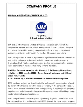 COMPANY PROFILE
IJM INDIA INFRASTRUCTURE PVT. LTD
IJM (India) Infrastructure Limited (IJMII) is a subsidiary company of IJM
Corporation Berhad, with its Group Headquarters at Kuala Lumpur, Malaysia.
It is one of the world's leading companies in infrastructure, construction,
property, plantation and industry for the last 38 years of operations.
IJMII, incorporated in 1998, is a pioneer in highway infrastructure, commercial
and residential construction with its India operations headquartered at
Hyderabad. IJMII has been delivering one sterling performance after another
in its operations in India and has many firsts to its credit.
IJMII has Extensive experience in Highways & Bridges and Properities:
• Built over 5500 lane Km(1500+ Route Kms) of highways and 20Km of
urban rail projects.
• 20.2 Million Sq.ft of Prime Residential/Commercial developemnt.
IJMII has been actively participating in the high growth opportunities offered
by Indian Infrastructure Industry, more specifically in the construction sector.
IJMII's main thrust is in construction and upgrading of highways and property
development including world class townships and commercial buildings using
modern technology and equipment.
IJMII completed India's first flagship Expressway Project - The Mumbai Pune
Expressway from Kon to Chowk in April 2000. One of the more recent projects
 