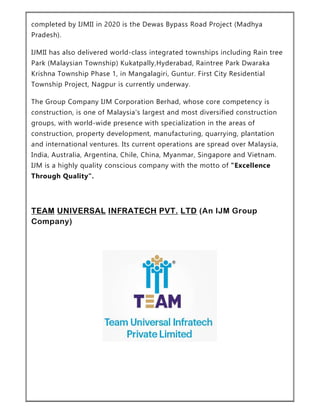 completed by IJMII in 2020 is the Dewas Bypass Road Project (Madhya
Pradesh).
IJMII has also delivered world-class integrated townships including Rain tree
Park (Malaysian Township) Kukatpally,Hyderabad, Raintree Park Dwaraka
Krishna Township Phase 1, in Mangalagiri, Guntur. First City Residential
Township Project, Nagpur is currently underway.
The Group Company IJM Corporation Berhad, whose core competency is
construction, is one of Malaysia's largest and most diversified construction
groups, with world-wide presence with specialization in the areas of
construction, property development, manufacturing, quarrying, plantation
and international ventures. Its current operations are spread over Malaysia,
India, Australia, Argentina, Chile, China, Myanmar, Singapore and Vietnam.
IJM is a highly quality conscious company with the motto of "Excellence
Through Quality".
TEAM UNIVERSAL INFRATECH PVT. LTD (An IJM Group
Company)
 
