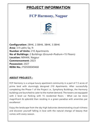 PROJECT INFORMATION
FCP Harmony, Nagpur
Configuration: 2BHK, 2.5BHK, 3BHK, 3.5BHK
Area: 3.9 Lakhs Sq. ft
Number of Units: 210 Apartments
No of Buildings: 2 Buildings (Ground+Podium+15 Floors)
Location: MIHAN, Nagpur
Commencement: 2023
Possession: 2027
RERA No.: P50500049468
ABOUT PROJECT:-
FCP Harmony is a unique luxury apartment community in a part of 7.5 acres of
prime land with stunningly designed 210 Apartments. After successfully
completing the Phase-1 of the Project i.e., Symphony Buildings, the Harmony
buildings are launched to cater to the market demand. The towers are equipped
with 2 level car Parking with 15 residential floors - What can be more
magnificent & splendid than residing in a green paradise with amenities par
excellence!
Enjoy the landscape from the sky-high balconies demonstrating visual richness
and discover yourself falling in love with the natural change of beauty that
comes with every season.
 