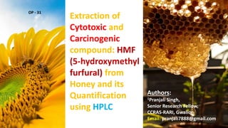 Extraction of
Cytotoxic and
Carcinogenic
compound: HMF
(5-hydroxymethyl
furfural) from
Honey and its
Quantification
using HPLC
Authors:
1Pranjali Singh,
Senior Research Fellow,
CCRAS-RARI, Gwalior
Email: pranjali7888@gmail.com
OP - 31
 