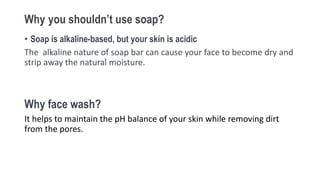 Why you shouldn’t use soap?
• Soap is alkaline-based, but your skin is acidic
The alkaline nature of soap bar can cause your face to become dry and
strip away the natural moisture.
Why face wash?
It helps to maintain the pH balance of your skin while removing dirt
from the pores.
 