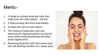 Merits:-
1. It helps to remove dead skin cells that
helps new skin cells replace old one.
2. It helps to keep skin fresh and healthy .
3. It makes the skin to look radiant.
4. The mixture of dead skin cells and
excessive oil clog pores,which can lead to
acne, white heads,blackheads and total
weary appearance.
5. Removing dead skin cells that means your
skin will develop wrinkles at a slower pace.
 
