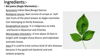 Ingredients:-
• Bel patra (Aegle Marmelos) :-
Synonyms:Indian Bael,Bengal Quince.
Biological source: Bael consist of unripe or half
ripe fruits of the plant known as Aegle marmelos
Corr belonging to family Rutaceae.
Geographical source: It is indigenous to India
and found in Myanmar and Srilanka.
Microscopic characters: A tree about 25 feet in
height with straight sharp thorns and tripholiate
aromatic leaves.
Uses:It is used to treat various kind of skin diseases
because it has good anti bacterial and anti
oxidant property.
 