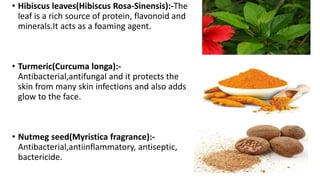 • Hibiscus leaves(Hibiscus Rosa-Sinensis):-The
leaf is a rich source of protein, flavonoid and
minerals.It acts as a foaming agent.
• Turmeric(Curcuma longa):-
Antibacterial,antifungal and it protects the
skin from many skin infections and also adds
glow to the face.
• Nutmeg seed(Myristica fragrance):-
Antibacterial,antiinflammatory, antiseptic,
bactericide.
 