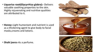 • Liquorice root(Glycyrrhiza glabra):- Delivers
valuable soothing properties to the skin.
Highly rejuvenating and nutritive qualities
are attributed to it.
• Honey:-Light humectant and nutrient is used
as a thickening agent to give body to facial
masks,creams and lotions.
• Shahi jeera:-As a perfume.
 