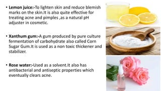 • Lemon juice:-To lighten skin and reduce blemish
marks on the skin.It is also quite effective for
treating acne and pimples ,as a natural pH
adjuster in cosmetic.
• Xanthum gum:-A gum produced by pure culture
fermentation of carbohydrate also called Corn
Sugar Gum.It is used as a non toxic thickener and
stabilizer.
• Rose water:-Used as a solvent.It also has
antibacterial and antiseptic properties which
eventually clears acne.
 