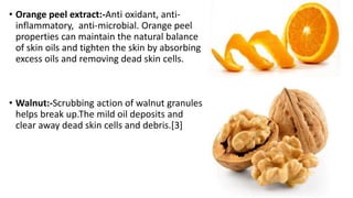 • Orange peel extract:-Anti oxidant, anti-
inflammatory, anti-microbial. Orange peel
properties can maintain the natural balance
of skin oils and tighten the skin by absorbing
excess oils and removing dead skin cells.
• Walnut:-Scrubbing action of walnut granules
helps break up.The mild oil deposits and
clear away dead skin cells and debris.[3]
 