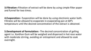 3.Filtration:-Filtration of extract will be done by using simple filter paper
and funnel for two times.
4.Evaporation:- Evaporation will be done by using electronic water bath.
Filtrates will be allowed to evaporate in evaporating pan at 60⁰c
temperature until the desired concentration of the extract is obtained.
5.Development of formulation:- The desired concentration of gelling
agent i.e. Xanthan Gum will be weighed and dispersed in hot rose water
with moderate stirring, avoiding air entrapment and allowed to soak
overnight.
 