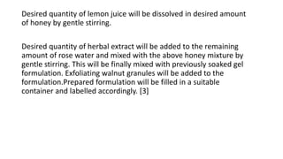 Desired quantity of lemon juice will be dissolved in desired amount
of honey by gentle stirring.
Desired quantity of herbal extract will be added to the remaining
amount of rose water and mixed with the above honey mixture by
gentle stirring. This will be finally mixed with previously soaked gel
formulation. Exfoliating walnut granules will be added to the
formulation.Prepared formulation will be filled in a suitable
container and labelled accordingly. [3]
 