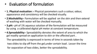 • Evaluation of formulation
• 1. Physical evaluation :- Physical parameters such a colour, odour,
appearance and consistency will be checked visually.
• 2.Washability:- Formulation will be applied on the skin and then extend
of washing with water will be checked manually.
• 3.pH:- pH of 1% aqueous solution of the formulation will be measured
by using a calibrated digital pH meter at constant temperature.
• 4.Spreadability:- Spreadability denotes the extent of area to which the
gel readily spread on application to skin or the affected part .
The spreadability is expressed in terms of time in seconds taken by
two slides to slip off from the gel,under certain load . Lesser the time
for separation of two slides, better the spreadability.
 