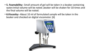 • 5. Foamability:- Small amount of gel will be taken in a beaker containing
water.Initial volume will be noted ,beaker will be shaken for 10 times and
the final volume will be noted.
• 6.Viscosity:- About 10 ml of formulated sample will be taken in the
beaker and checked on digital viscometer. [6]
 