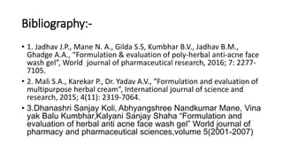 Bibliography:-
• 1. Jadhav J.P., Mane N. A., Gilda S.S, Kumbhar B.V., Jadhav B.M.,
Ghadge A.A., “Formulation & evaluation of poly-herbal anti-acne face
wash gel”, World journal of pharmaceutical research, 2016; 7: 2277-
7105.
• 2. Mali S.A., Karekar P., Dr. Yadav A.V., “Formulation and evaluation of
multipurpose herbal cream”, International journal of science and
research, 2015; 4(11): 2319-7064.
• 3.Dhanashri Sanjay Koli, Abhyangshree Nandkumar Mane, Vina
yak Balu Kumbhar,Kalyani Sanjay Shaha “Formulation and
evaluation of herbal anti acne face wash gel” World journal of
pharmacy and pharmaceutical sciences,volume 5(2001-2007)
 
