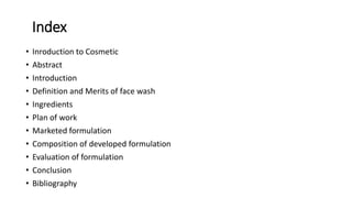 Index
• Inroduction to Cosmetic
• Abstract
• Introduction
• Definition and Merits of face wash
• Ingredients
• Plan of work
• Marketed formulation
• Composition of developed formulation
• Evaluation of formulation
• Conclusion
• Bibliography
 