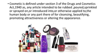 • Cosmetic is defined under section 3 of the Drugs and Cosmetics
Act,1940 as, any article intended to be rubbed ,poured,sprinkled
or sprayed on,or introduced into,or otherwise applied to,the
human body or any part there of for cleansing, beautifying,
promoting attractiveness or altering the appearance.
 