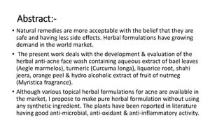 Abstract:-
• Natural remedies are more acceptable with the belief that they are
safe and having less side effects. Herbal formulations have growing
demand in the world market.
• The present work deals with the development & evaluation of the
herbal anti-acne face wash containing aqueous extract of bael leaves
(Aegle marmelos), turmeric (Curcuma longa), liquorice root, shahi
jeera, orange peel & hydro alcoholic extract of fruit of nutmeg
(Myristica fragrance).
• Although various topical herbal formulations for acne are available in
the market, I propose to make pure herbal formulation without using
any synthetic ingredient. The plants have been reported in literature
having good anti-microbial, anti-oxidant & anti-inflammatory activity.
 