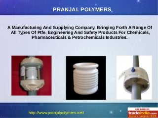 PRANJAL POLYMERS
A Manufacturing And Supplying Company, Bringing Forth A Range Of
All Types Of Ptfe, Engineering And Safety Products For Chemicals,
Pharmaceuticals & Petrochemicals Industries.
 