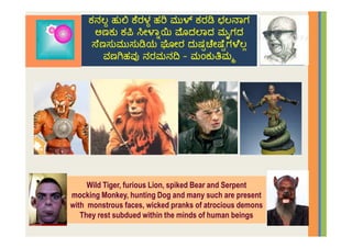 Wild Tiger, furious Lion, spiked Bear and Serpent
mocking Monkey, hunting Dog and many such are present
with monstrous faces, wicked pranks of atrocious demons
They rest subdued within the minds of human beings
 