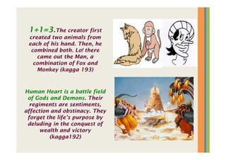 1+1=3.The creator first
created two animals from
each of his hand. Then, he
combined both. Lo! there
came out the Man, a
combination of Fox and
Monkey (kagga 193)
Human Heart is a battle field
of Gods and Demons. Their
regiments are sentiments,
affection and obstinacy. They
forget the life’s purpose by
deluding in the conquest of
wealth and victory
(kagga192)
 