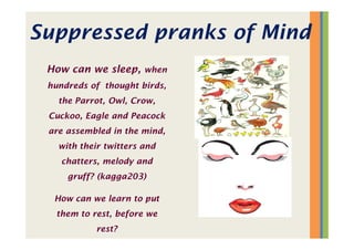 Suppressed pranks of Mind
How can we sleep, when
hundreds of thought birds,
the Parrot, Owl, Crow,
Cuckoo, Eagle and Peacock
are assembled in the mind,
with their twitters and
chatters, melody and
gruff? (kagga203)
How can we learn to put
them to rest, before we
rest?
 