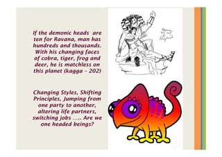 If the demonic heads are
ten for Ravana, man has
hundreds and thousands.
With his changing faces
of cobra, tiger, frog and
deer, he is matchless on
this planet (kagga – 202)
Changing Styles, Shifting
Principles, Jumping from
one party to another,
altering life partners,
switching jobs ….. Are we
one headed beings?
 