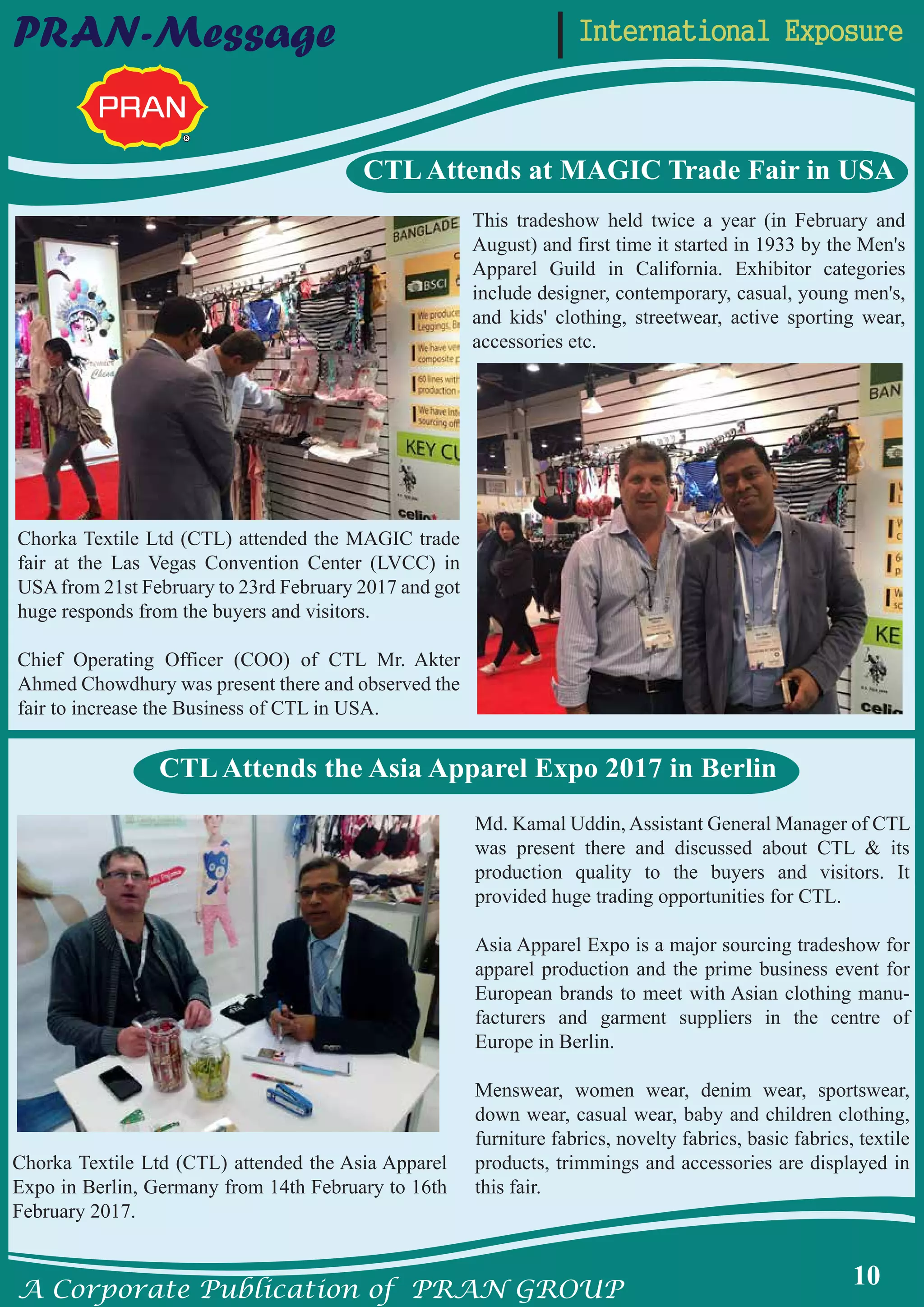 A Corporate Publication of PRAN GROUP
10
International ExposurePRAN-Message
CTLAttends at MAGIC Trade Fair in USA
Chorka Textile Ltd (CTL) attended the Asia Apparel
Expo in Berlin, Germany from 14th February to 16th
February 2017.
Md. Kamal Uddin, Assistant General Manager of CTL
was present there and discussed about CTL & its
production quality to the buyers and visitors. It
provided huge trading opportunities for CTL.
Asia Apparel Expo is a major sourcing tradeshow for
apparel production and the prime business event for
European brands to meet with Asian clothing manu-
facturers and garment suppliers in the centre of
Europe in Berlin.
Menswear, women wear, denim wear, sportswear,
down wear, casual wear, baby and children clothing,
furniture fabrics, novelty fabrics, basic fabrics, textile
products, trimmings and accessories are displayed in
this fair.
This tradeshow held twice a year (in February and
August) and first time it started in 1933 by the Men's
Apparel Guild in California. Exhibitor categories
include designer, contemporary, casual, young men's,
and kids' clothing, streetwear, active sporting wear,
accessories etc.
Chorka Textile Ltd (CTL) attended the MAGIC trade
fair at the Las Vegas Convention Center (LVCC) in
USAfrom 21st February to 23rd February 2017 and got
huge responds from the buyers and visitors.
Chief Operating Officer (COO) of CTL Mr. Akter
Ahmed Chowdhury was present there and observed the
fair to increase the Business of CTL in USA.
CTLAttends the Asia Apparel Expo 2017 in Berlin
 