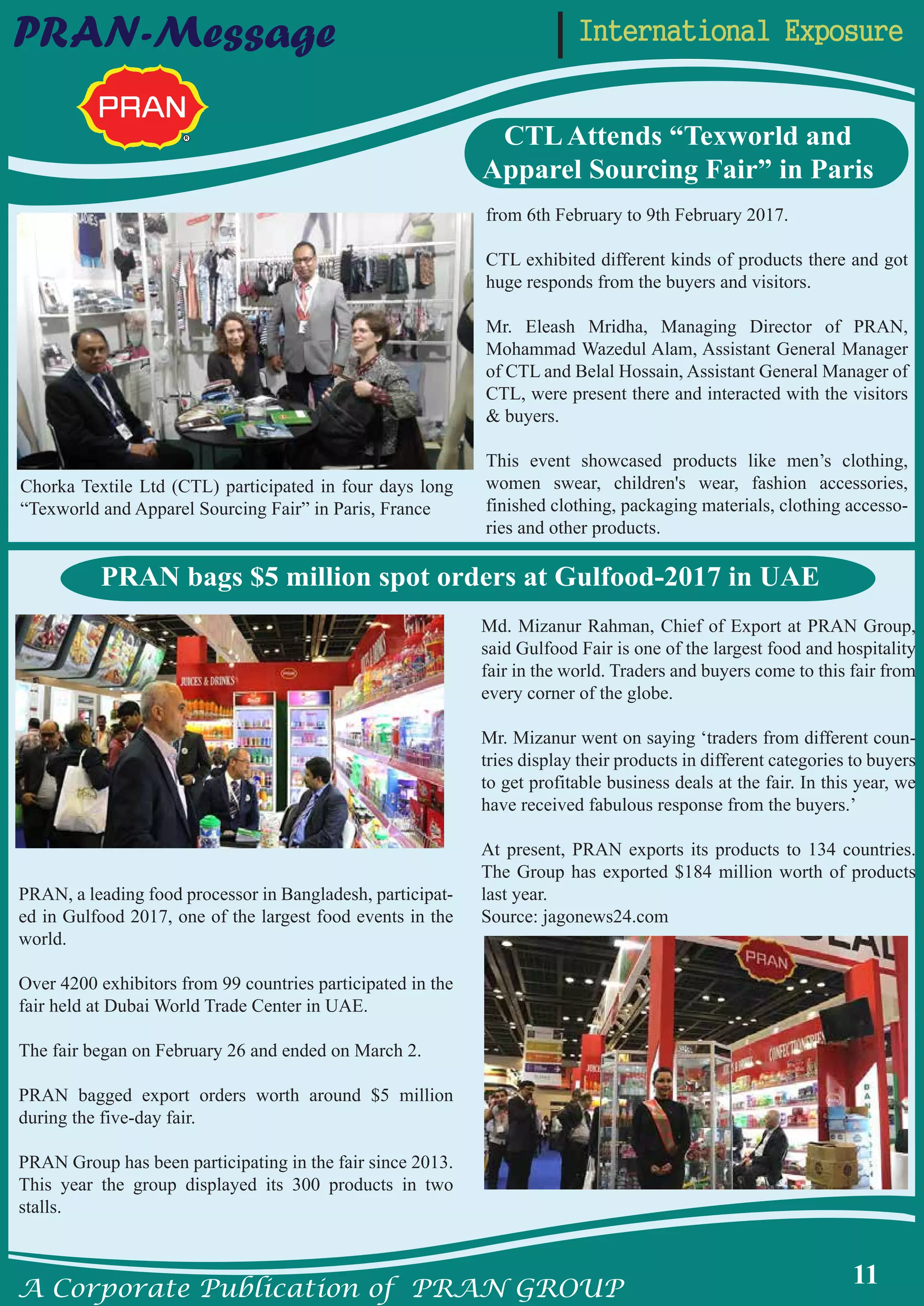 A Corporate Publication of PRAN GROUP
11
International ExposurePRAN-Message
CTLAttends “Texworld and
Apparel Sourcing Fair” in Paris
from 6th February to 9th February 2017.
CTL exhibited different kinds of products there and got
huge responds from the buyers and visitors.
Mr. Eleash Mridha, Managing Director of PRAN,
Mohammad Wazedul Alam, Assistant General Manager
of CTL and Belal Hossain, Assistant General Manager of
CTL, were present there and interacted with the visitors
& buyers.
This event showcased products like men’s clothing,
women swear, children's wear, fashion accessories,
finished clothing, packaging materials, clothing accesso-
ries and other products.
Chorka Textile Ltd (CTL) participated in four days long
“Texworld and Apparel Sourcing Fair” in Paris, France
PRAN, a leading food processor in Bangladesh, participat-
ed in Gulfood 2017, one of the largest food events in the
world.
Over 4200 exhibitors from 99 countries participated in the
fair held at Dubai World Trade Center in UAE.
The fair began on February 26 and ended on March 2.
PRAN bagged export orders worth around $5 million
during the five-day fair.
PRAN Group has been participating in the fair since 2013.
This year the group displayed its 300 products in two
stalls.
Md. Mizanur Rahman, Chief of Export at PRAN Group,
said Gulfood Fair is one of the largest food and hospitality
fair in the world. Traders and buyers come to this fair from
every corner of the globe.
Mr. Mizanur went on saying ‘traders from different coun-
tries display their products in different categories to buyers
to get profitable business deals at the fair. In this year, we
have received fabulous response from the buyers.’
At present, PRAN exports its products to 134 countries.
The Group has exported $184 million worth of products
last year.
Source: jagonews24.com
PRAN bags $5 million spot orders at Gulfood-2017 in UAE
 