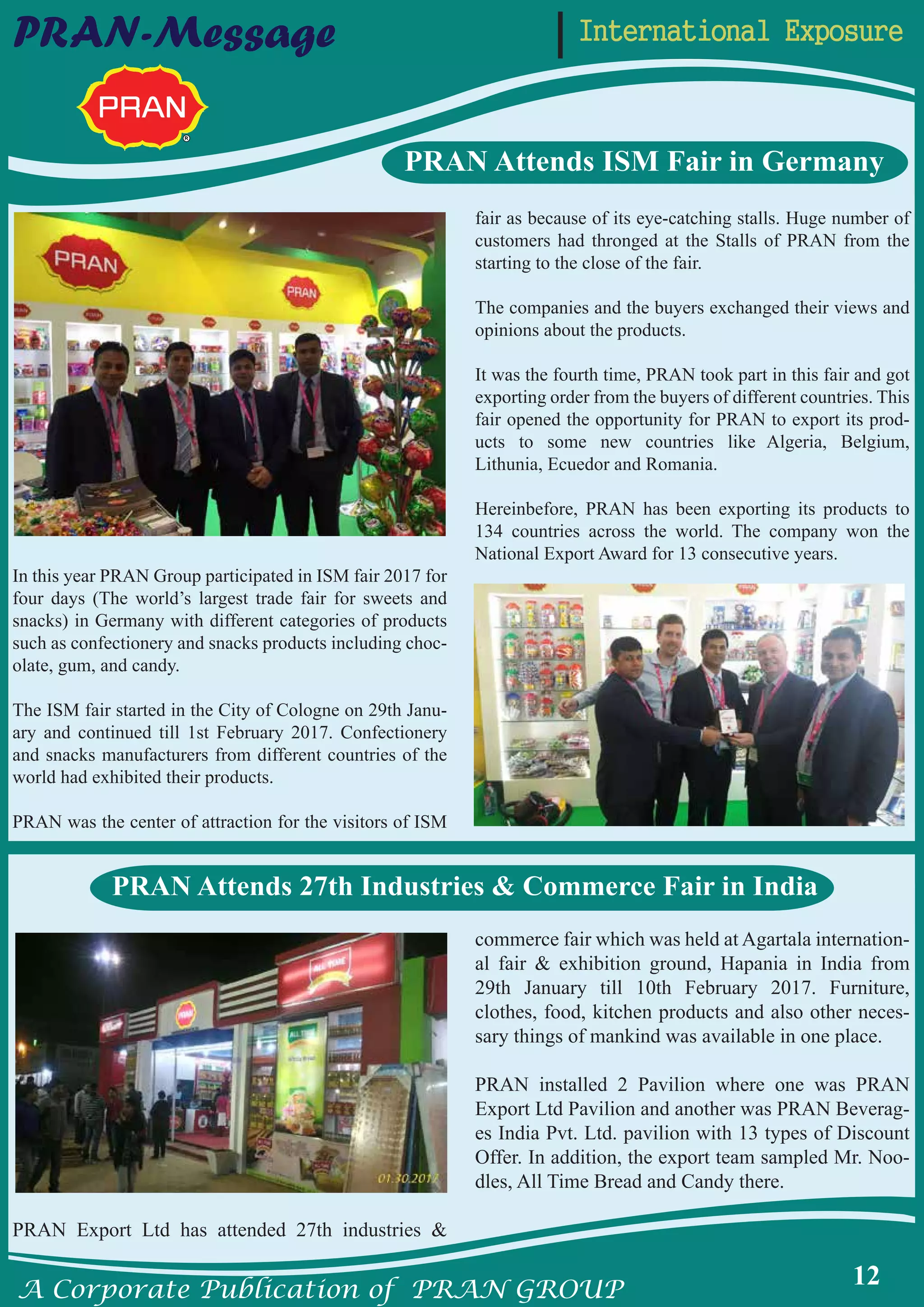 A Corporate Publication of PRAN GROUP
12
International ExposurePRAN-Message
PRAN Attends ISM Fair in Germany
In this year PRAN Group participated in ISM fair 2017 for
four days (The world’s largest trade fair for sweets and
snacks) in Germany with different categories of products
such as confectionery and snacks products including choc-
olate, gum, and candy.
The ISM fair started in the City of Cologne on 29th Janu-
ary and continued till 1st February 2017. Confectionery
and snacks manufacturers from different countries of the
world had exhibited their products.
PRAN was the center of attraction for the visitors of ISM
fair as because of its eye-catching stalls. Huge number of
customers had thronged at the Stalls of PRAN from the
starting to the close of the fair.
The companies and the buyers exchanged their views and
opinions about the products.
It was the fourth time, PRAN took part in this fair and got
exporting order from the buyers of different countries. This
fair opened the opportunity for PRAN to export its prod-
ucts to some new countries like Algeria, Belgium,
Lithunia, Ecuedor and Romania.
Hereinbefore, PRAN has been exporting its products to
134 countries across the world. The company won the
National Export Award for 13 consecutive years.
PRAN Export Ltd has attended 27th industries &
commerce fair which was held at Agartala internation-
al fair & exhibition ground, Hapania in India from
29th January till 10th February 2017. Furniture,
clothes, food, kitchen products and also other neces-
sary things of mankind was available in one place.
PRAN installed 2 Pavilion where one was PRAN
Export Ltd Pavilion and another was PRAN Beverag-
es India Pvt. Ltd. pavilion with 13 types of Discount
Offer. In addition, the export team sampled Mr. Noo-
dles, All Time Bread and Candy there.
PRAN Attends 27th Industries & Commerce Fair in India
 