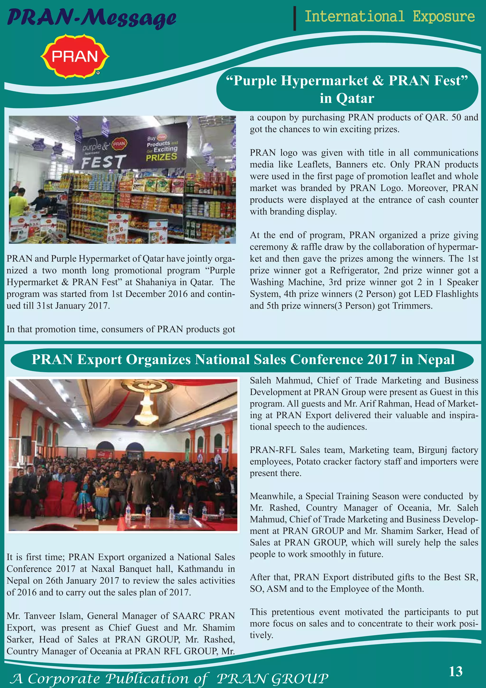 A Corporate Publication of PRAN GROUP
13
International ExposurePRAN-Message
“Purple Hypermarket & PRAN Fest”
in Qatar
PRAN and Purple Hypermarket of Qatar have jointly orga-
nized a two month long promotional program “Purple
Hypermarket & PRAN Fest” at Shahaniya in Qatar. The
program was started from 1st December 2016 and contin-
ued till 31st January 2017.
In that promotion time, consumers of PRAN products got
a coupon by purchasing PRAN products of QAR. 50 and
got the chances to win exciting prizes.
PRAN logo was given with title in all communications
media like Leaflets, Banners etc. Only PRAN products
were used in the first page of promotion leaflet and whole
market was branded by PRAN Logo. Moreover, PRAN
products were displayed at the entrance of cash counter
with branding display.
At the end of program, PRAN organized a prize giving
ceremony & raffle draw by the collaboration of hypermar-
ket and then gave the prizes among the winners. The 1st
prize winner got a Refrigerator, 2nd prize winner got a
Washing Machine, 3rd prize winner got 2 in 1 Speaker
System, 4th prize winners (2 Person) got LED Flashlights
and 5th prize winners(3 Person) got Trimmers.
It is first time; PRAN Export organized a National Sales
Conference 2017 at Naxal Banquet hall, Kathmandu in
Nepal on 26th January 2017 to review the sales activities
of 2016 and to carry out the sales plan of 2017.
Mr. Tanveer Islam, General Manager of SAARC PRAN
Export, was present as Chief Guest and Mr. Shamim
Sarker, Head of Sales at PRAN GROUP, Mr. Rashed,
Country Manager of Oceania at PRAN RFL GROUP, Mr.
Saleh Mahmud, Chief of Trade Marketing and Business
Development at PRAN Group were present as Guest in this
program. All guests and Mr. Arif Rahman, Head of Market-
ing at PRAN Export delivered their valuable and inspira-
tional speech to the audiences.
PRAN-RFL Sales team, Marketing team, Birgunj factory
employees, Potato cracker factory staff and importers were
present there.
Meanwhile, a Special Training Season were conducted by
Mr. Rashed, Country Manager of Oceania, Mr. Saleh
Mahmud, Chief of Trade Marketing and Business Develop-
ment at PRAN GROUP and Mr. Shamim Sarker, Head of
Sales at PRAN GROUP, which will surely help the sales
people to work smoothly in future.
After that, PRAN Export distributed gifts to the Best SR,
SO, ASM and to the Employee of the Month.
This pretentious event motivated the participants to put
more focus on sales and to concentrate to their work posi-
tively.
PRAN Export Organizes National Sales Conference 2017 in Nepal
 
