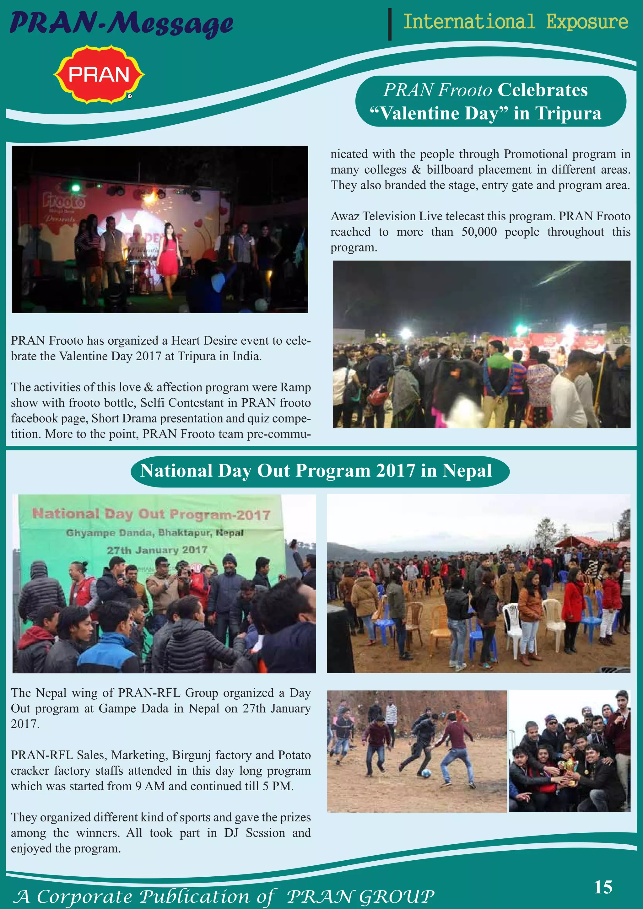 A Corporate Publication of PRAN GROUP
15
International ExposurePRAN-Message
PRAN Frooto Celebrates
“Valentine Day” in Tripura
PRAN Frooto has organized a Heart Desire event to cele-
brate the Valentine Day 2017 at Tripura in India.
The activities of this love & affection program were Ramp
show with frooto bottle, Selfi Contestant in PRAN frooto
facebook page, Short Drama presentation and quiz compe-
tition. More to the point, PRAN Frooto team pre-commu-
nicated with the people through Promotional program in
many colleges & billboard placement in different areas.
They also branded the stage, entry gate and program area.
Awaz Television Live telecast this program. PRAN Frooto
reached to more than 50,000 people throughout this
program.
The Nepal wing of PRAN-RFL Group organized a Day
Out program at Gampe Dada in Nepal on 27th January
2017.
PRAN-RFL Sales, Marketing, Birgunj factory and Potato
cracker factory staffs attended in this day long program
which was started from 9 AM and continued till 5 PM.
They organized different kind of sports and gave the prizes
among the winners. All took part in DJ Session and
enjoyed the program.
National Day Out Program 2017 in Nepal
 