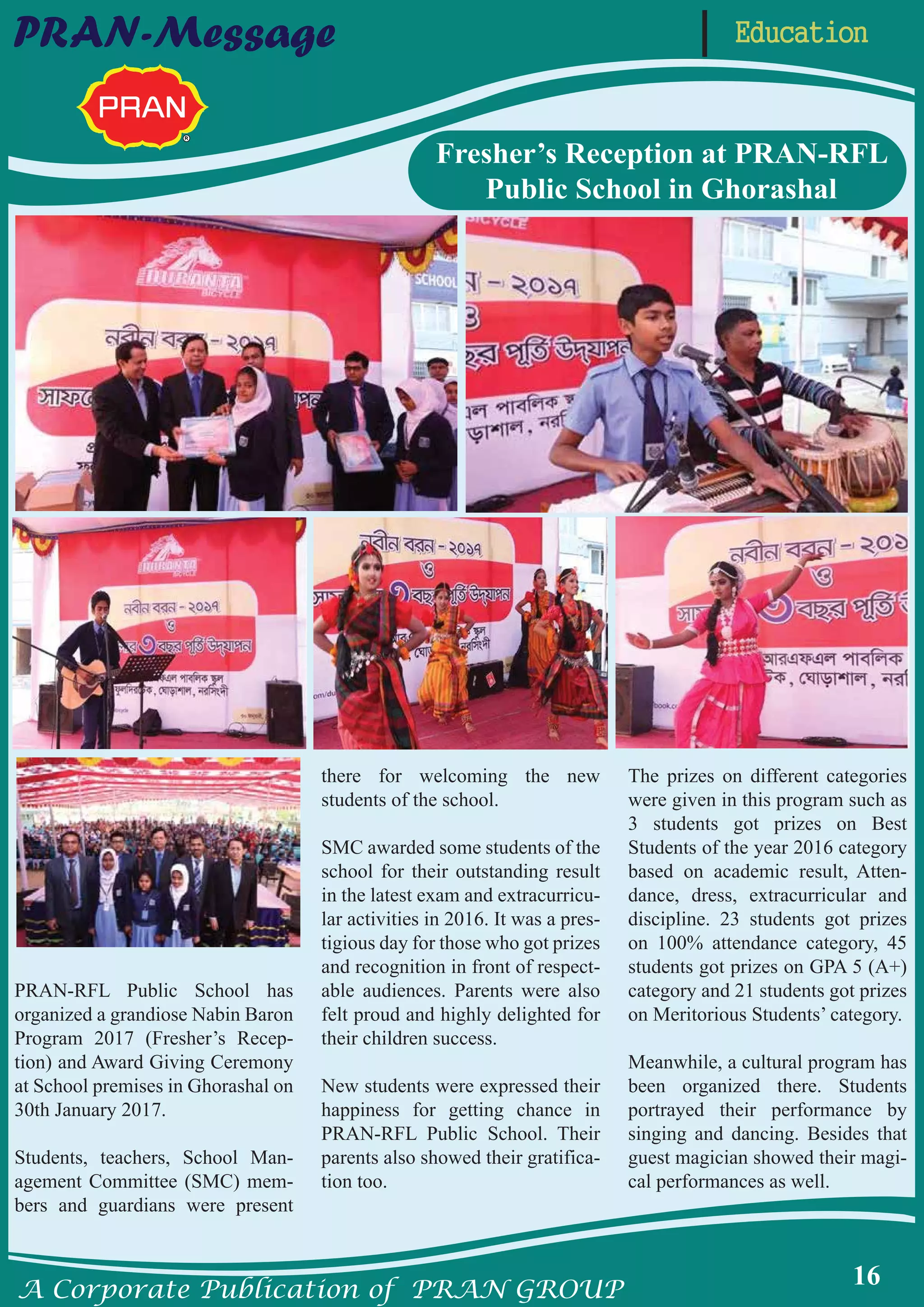A Corporate Publication of PRAN GROUP
16
EducationPRAN-Message
PRAN-RFL Public School has
organized a grandiose Nabin Baron
Program 2017 (Fresher’s Recep-
tion) and Award Giving Ceremony
at School premises in Ghorashal on
30th January 2017.
Students, teachers, School Man-
agement Committee (SMC) mem-
bers and guardians were present
there for welcoming the new
students of the school.
SMC awarded some students of the
school for their outstanding result
in the latest exam and extracurricu-
lar activities in 2016. It was a pres-
tigious day for those who got prizes
and recognition in front of respect-
able audiences. Parents were also
felt proud and highly delighted for
their children success.
New students were expressed their
happiness for getting chance in
PRAN-RFL Public School. Their
parents also showed their gratifica-
tion too.
The prizes on different categories
were given in this program such as
3 students got prizes on Best
Students of the year 2016 category
based on academic result, Atten-
dance, dress, extracurricular and
discipline. 23 students got prizes
on 100% attendance category, 45
students got prizes on GPA 5 (A+)
category and 21 students got prizes
on Meritorious Students’ category.
Meanwhile, a cultural program has
been organized there. Students
portrayed their performance by
singing and dancing. Besides that
guest magician showed their magi-
cal performances as well.
Fresher’s Reception at PRAN-RFL
Public School in Ghorashal
 