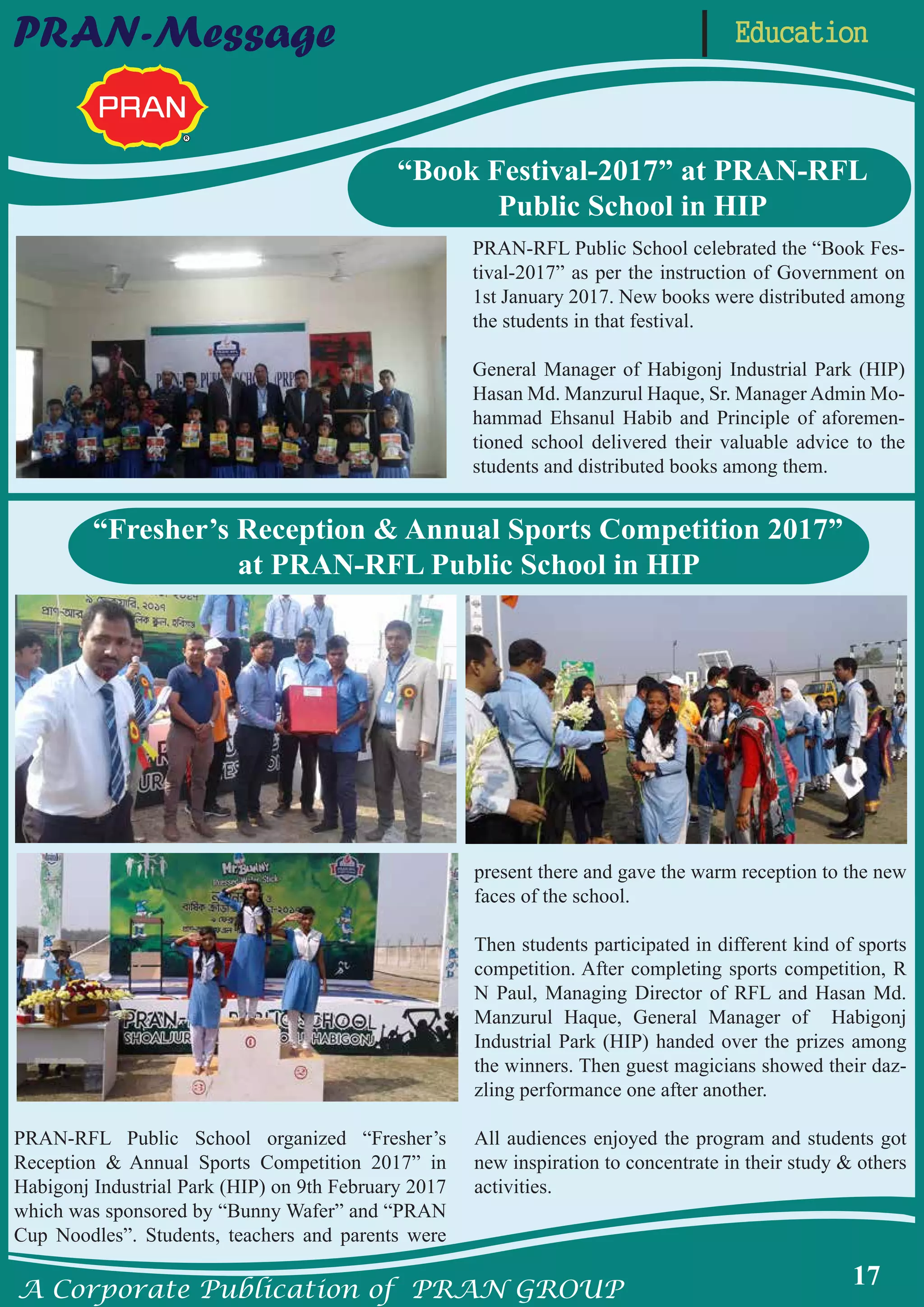 A Corporate Publication of PRAN GROUP
17
EducationPRAN-Message
PRAN-RFL Public School organized “Fresher’s
Reception & Annual Sports Competition 2017” in
Habigonj Industrial Park (HIP) on 9th February 2017
which was sponsored by “Bunny Wafer” and “PRAN
Cup Noodles”. Students, teachers and parents were
present there and gave the warm reception to the new
faces of the school.
Then students participated in different kind of sports
competition. After completing sports competition, R
N Paul, Managing Director of RFL and Hasan Md.
Manzurul Haque, General Manager of Habigonj
Industrial Park (HIP) handed over the prizes among
the winners. Then guest magicians showed their daz-
zling performance one after another.
All audiences enjoyed the program and students got
new inspiration to concentrate in their study & others
activities.
PRAN-RFL Public School celebrated the “Book Fes-
tival-2017” as per the instruction of Government on
1st January 2017. New books were distributed among
the students in that festival.
General Manager of Habigonj Industrial Park (HIP)
Hasan Md. Manzurul Haque, Sr. Manager Admin Mo-
hammad Ehsanul Habib and Principle of aforemen-
tioned school delivered their valuable advice to the
students and distributed books among them.
“Fresher’s Reception & Annual Sports Competition 2017”
at PRAN-RFL Public School in HIP
“Book Festival-2017” at PRAN-RFL
Public School in HIP
 