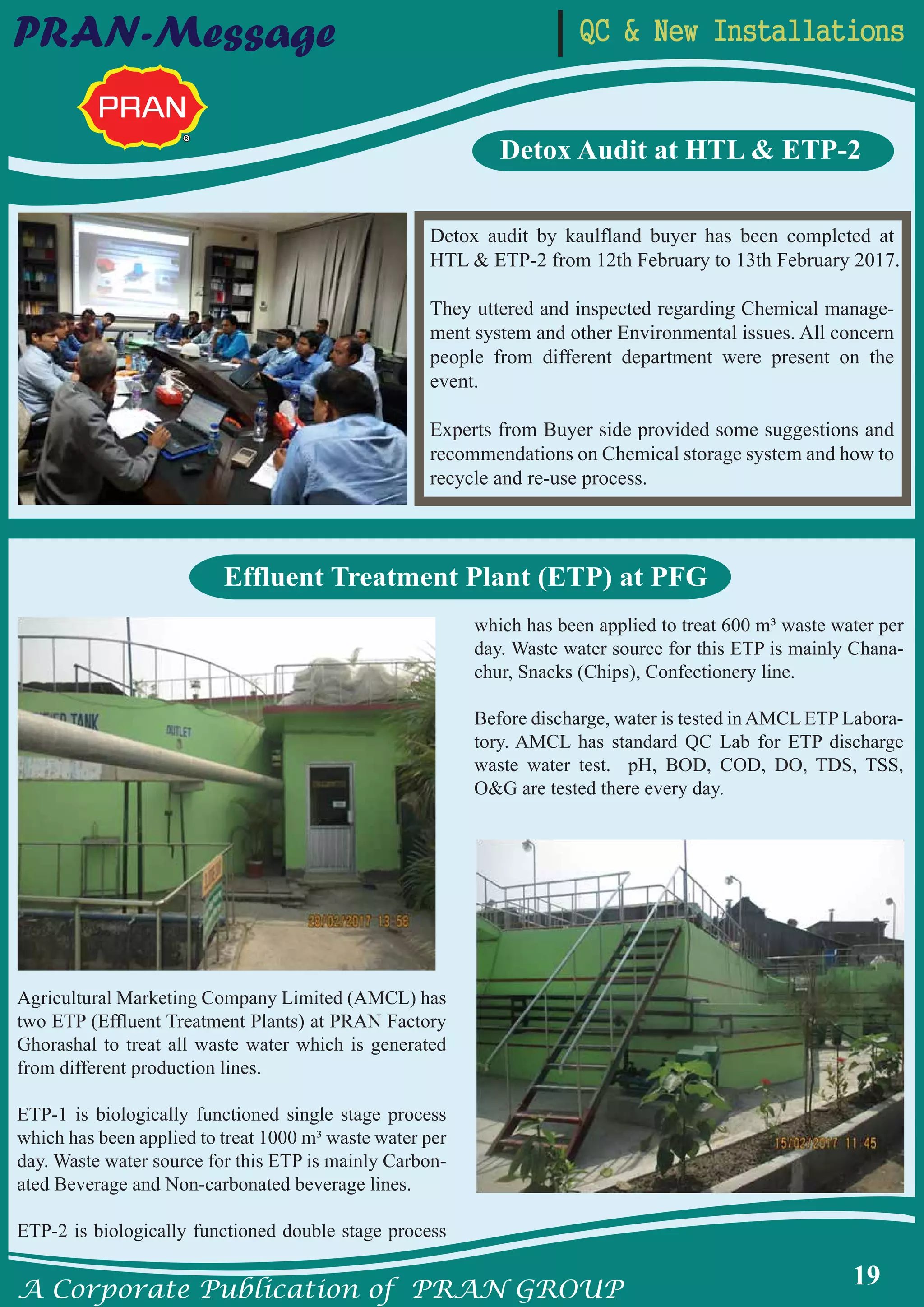 A Corporate Publication of PRAN GROUP
19
QC & New InstallationsPRAN-Message
Detox audit by kaulfland buyer has been completed at
HTL & ETP-2 from 12th February to 13th February 2017.
They uttered and inspected regarding Chemical manage-
ment system and other Environmental issues. All concern
people from different department were present on the
event.
Experts from Buyer side provided some suggestions and
recommendations on Chemical storage system and how to
recycle and re-use process.
Detox Audit at HTL & ETP-2
Agricultural Marketing Company Limited (AMCL) has
two ETP (Effluent Treatment Plants) at PRAN Factory
Ghorashal to treat all waste water which is generated
from different production lines.
ETP-1 is biologically functioned single stage process
which has been applied to treat 1000 m³ waste water per
day. Waste water source for this ETP is mainly Carbon-
ated Beverage and Non-carbonated beverage lines.
ETP-2 is biologically functioned double stage process
which has been applied to treat 600 m³ waste water per
day. Waste water source for this ETP is mainly Chana-
chur, Snacks (Chips), Confectionery line.
Before discharge, water is tested in AMCL ETP Labora-
tory. AMCL has standard QC Lab for ETP discharge
waste water test. pH, BOD, COD, DO, TDS, TSS,
O&G are tested there every day.
Effluent Treatment Plant (ETP) at PFG
 