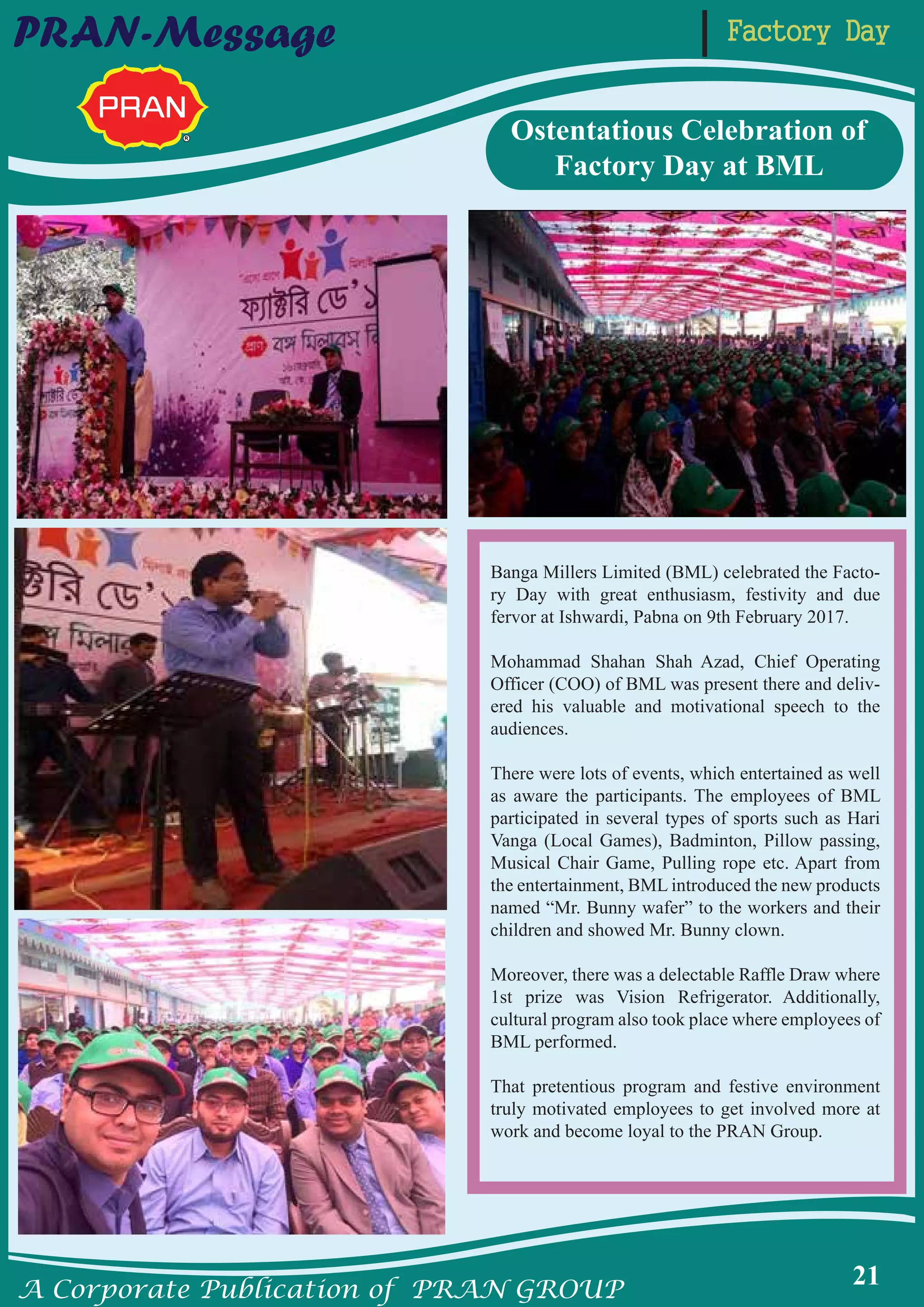 A Corporate Publication of PRAN GROUP
21
Factory DayPRAN-Message
Banga Millers Limited (BML) celebrated the Facto-
ry Day with great enthusiasm, festivity and due
fervor at Ishwardi, Pabna on 9th February 2017.
Mohammad Shahan Shah Azad, Chief Operating
Officer (COO) of BML was present there and deliv-
ered his valuable and motivational speech to the
audiences.
There were lots of events, which entertained as well
as aware the participants. The employees of BML
participated in several types of sports such as Hari
Vanga (Local Games), Badminton, Pillow passing,
Musical Chair Game, Pulling rope etc. Apart from
the entertainment, BML introduced the new products
named “Mr. Bunny wafer” to the workers and their
children and showed Mr. Bunny clown.
Moreover, there was a delectable Raffle Draw where
1st prize was Vision Refrigerator. Additionally,
cultural program also took place where employees of
BML performed.
That pretentious program and festive environment
truly motivated employees to get involved more at
work and become loyal to the PRAN Group.
Ostentatious Celebration of
Factory Day at BML
 