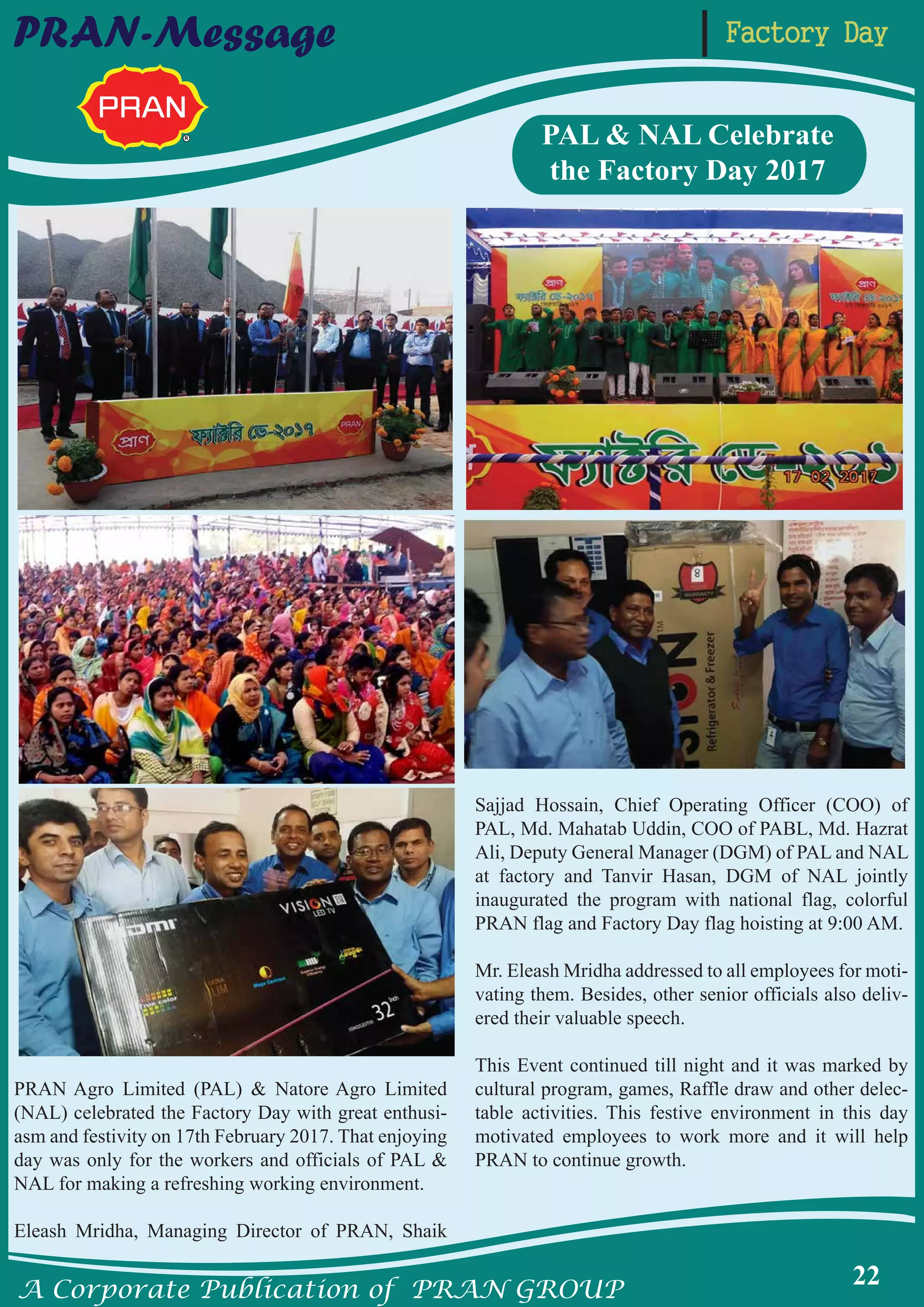A Corporate Publication of PRAN GROUP
22
Factory DayPRAN-Message
PRAN Agro Limited (PAL) & Natore Agro Limited
(NAL) celebrated the Factory Day with great enthusi-
asm and festivity on 17th February 2017. That enjoying
day was only for the workers and officials of PAL &
NAL for making a refreshing working environment.
Eleash Mridha, Managing Director of PRAN, Shaik
Sajjad Hossain, Chief Operating Officer (COO) of
PAL, Md. Mahatab Uddin, COO of PABL, Md. Hazrat
Ali, Deputy General Manager (DGM) of PAL and NAL
at factory and Tanvir Hasan, DGM of NAL jointly
inaugurated the program with national flag, colorful
PRAN flag and Factory Day flag hoisting at 9:00 AM.
Mr. Eleash Mridha addressed to all employees for moti-
vating them. Besides, other senior officials also deliv-
ered their valuable speech.
This Event continued till night and it was marked by
cultural program, games, Raffle draw and other delec-
table activities. This festive environment in this day
motivated employees to work more and it will help
PRAN to continue growth.
PAL & NAL Celebrate
the Factory Day 2017
 