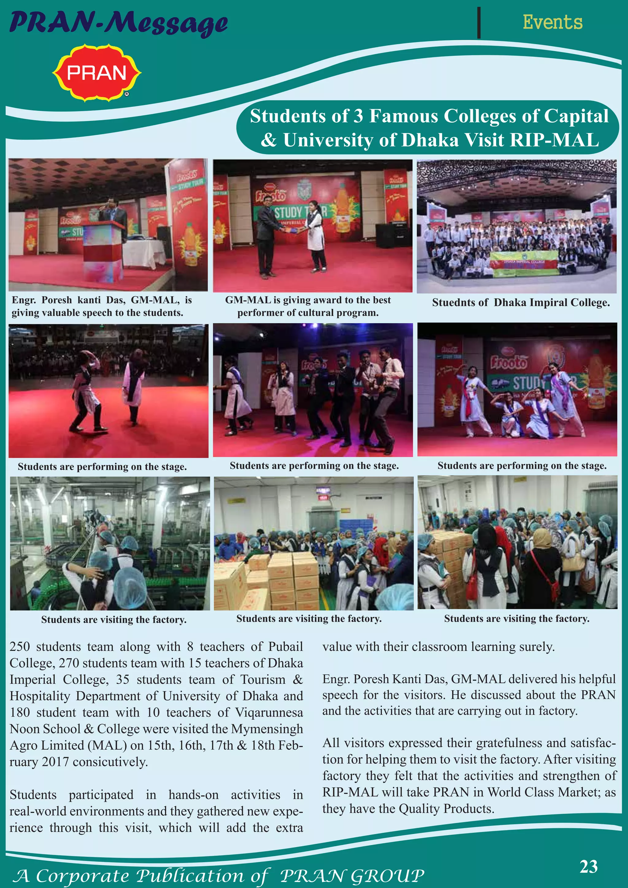 A Corporate Publication of PRAN GROUP
23
EventsPRAN-Message
250 students team along with 8 teachers of Pubail
College, 270 students team with 15 teachers of Dhaka
Imperial College, 35 students team of Tourism &
Hospitality Department of University of Dhaka and
180 student team with 10 teachers of Viqarunnesa
Noon School & College were visited the Mymensingh
Agro Limited (MAL) on 15th, 16th, 17th & 18th Feb-
ruary 2017 consicutively.
Students participated in hands-on activities in
real-world environments and they gathered new expe-
rience through this visit, which will add the extra
value with their classroom learning surely.
Engr. Poresh Kanti Das, GM-MAL delivered his helpful
speech for the visitors. He discussed about the PRAN
and the activities that are carrying out in factory.
All visitors expressed their gratefulness and satisfac-
tion for helping them to visit the factory. After visiting
factory they felt that the activities and strengthen of
RIP-MAL will take PRAN in World Class Market; as
they have the Quality Products.
Students of 3 Famous Colleges of Capital
& University of Dhaka Visit RIP-MAL
Engr. Poresh kanti Das, GM-MAL, is
giving valuable speech to the students.
GM-MAL is giving award to the best
performer of cultural program.
Students are performing on the stage.
Students are visiting the factory.
Students are performing on the stage. Students are performing on the stage.
Stuednts of Dhaka Impiral College.
Students are visiting the factory. Students are visiting the factory.
 