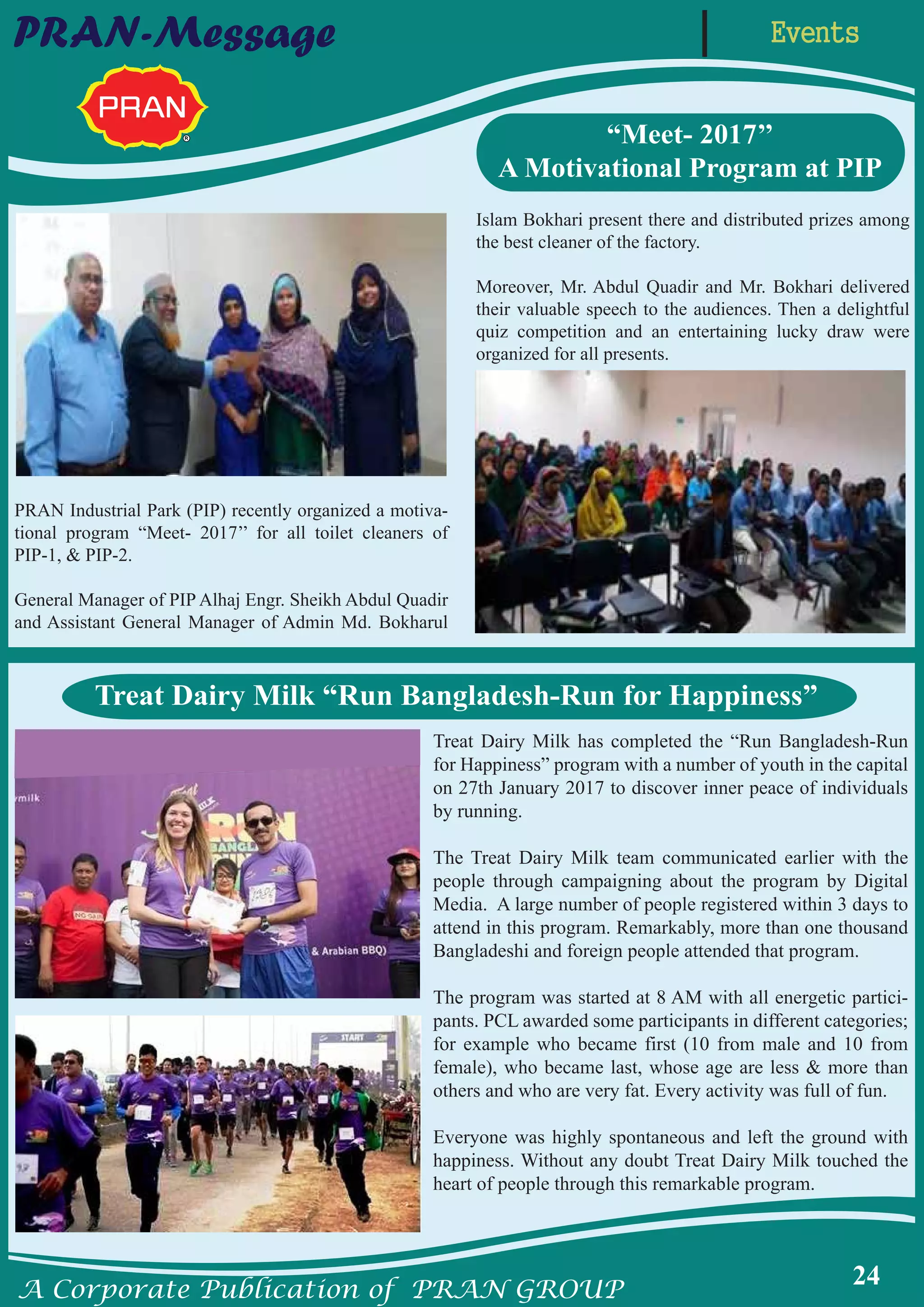 A Corporate Publication of PRAN GROUP
24
EventsPRAN-Message
“Meet- 2017’’
A Motivational Program at PIP
PRAN Industrial Park (PIP) recently organized a motiva-
tional program “Meet- 2017’’ for all toilet cleaners of
PIP-1, & PIP-2.
General Manager of PIP Alhaj Engr. Sheikh Abdul Quadir
and Assistant General Manager of Admin Md. Bokharul
Islam Bokhari present there and distributed prizes among
the best cleaner of the factory.
Moreover, Mr. Abdul Quadir and Mr. Bokhari delivered
their valuable speech to the audiences. Then a delightful
quiz competition and an entertaining lucky draw were
organized for all presents.
Treat Dairy Milk “Run Bangladesh-Run for Happiness”
Treat Dairy Milk has completed the “Run Bangladesh-Run
for Happiness” program with a number of youth in the capital
on 27th January 2017 to discover inner peace of individuals
by running.
The Treat Dairy Milk team communicated earlier with the
people through campaigning about the program by Digital
Media. A large number of people registered within 3 days to
attend in this program. Remarkably, more than one thousand
Bangladeshi and foreign people attended that program.
The program was started at 8 AM with all energetic partici-
pants. PCL awarded some participants in different categories;
for example who became first (10 from male and 10 from
female), who became last, whose age are less & more than
others and who are very fat. Every activity was full of fun.
Everyone was highly spontaneous and left the ground with
happiness. Without any doubt Treat Dairy Milk touched the
heart of people through this remarkable program.
 