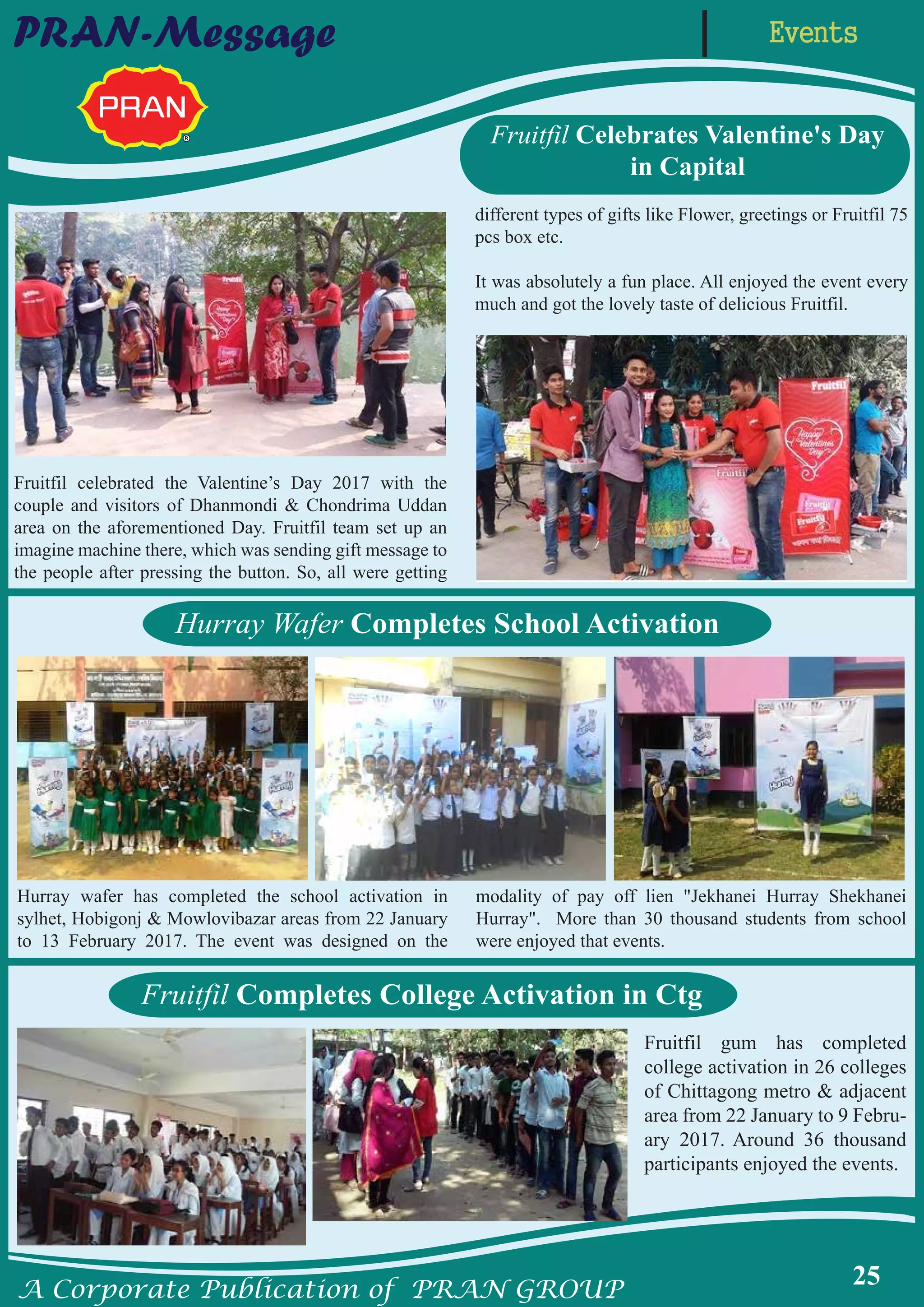A Corporate Publication of PRAN GROUP
25
EventsPRAN-Message
Hurray Wafer Completes School Activation
Fruitfil Completes College Activation in Ctg
Fruitfil Celebrates Valentine's Day
in Capital
Hurray wafer has completed the school activation in
sylhet, Hobigonj & Mowlovibazar areas from 22 January
to 13 February 2017. The event was designed on the
modality of pay off lien "Jekhanei Hurray Shekhanei
Hurray". More than 30 thousand students from school
were enjoyed that events.
Fruitfil gum has completed
college activation in 26 colleges
of Chittagong metro & adjacent
area from 22 January to 9 Febru-
ary 2017. Around 36 thousand
participants enjoyed the events.
Fruitfil celebrated the Valentine’s Day 2017 with the
couple and visitors of Dhanmondi & Chondrima Uddan
area on the aforementioned Day. Fruitfil team set up an
imagine machine there, which was sending gift message to
the people after pressing the button. So, all were getting
different types of gifts like Flower, greetings or Fruitfil 75
pcs box etc.
It was absolutely a fun place. All enjoyed the event every
much and got the lovely taste of delicious Fruitfil.
 