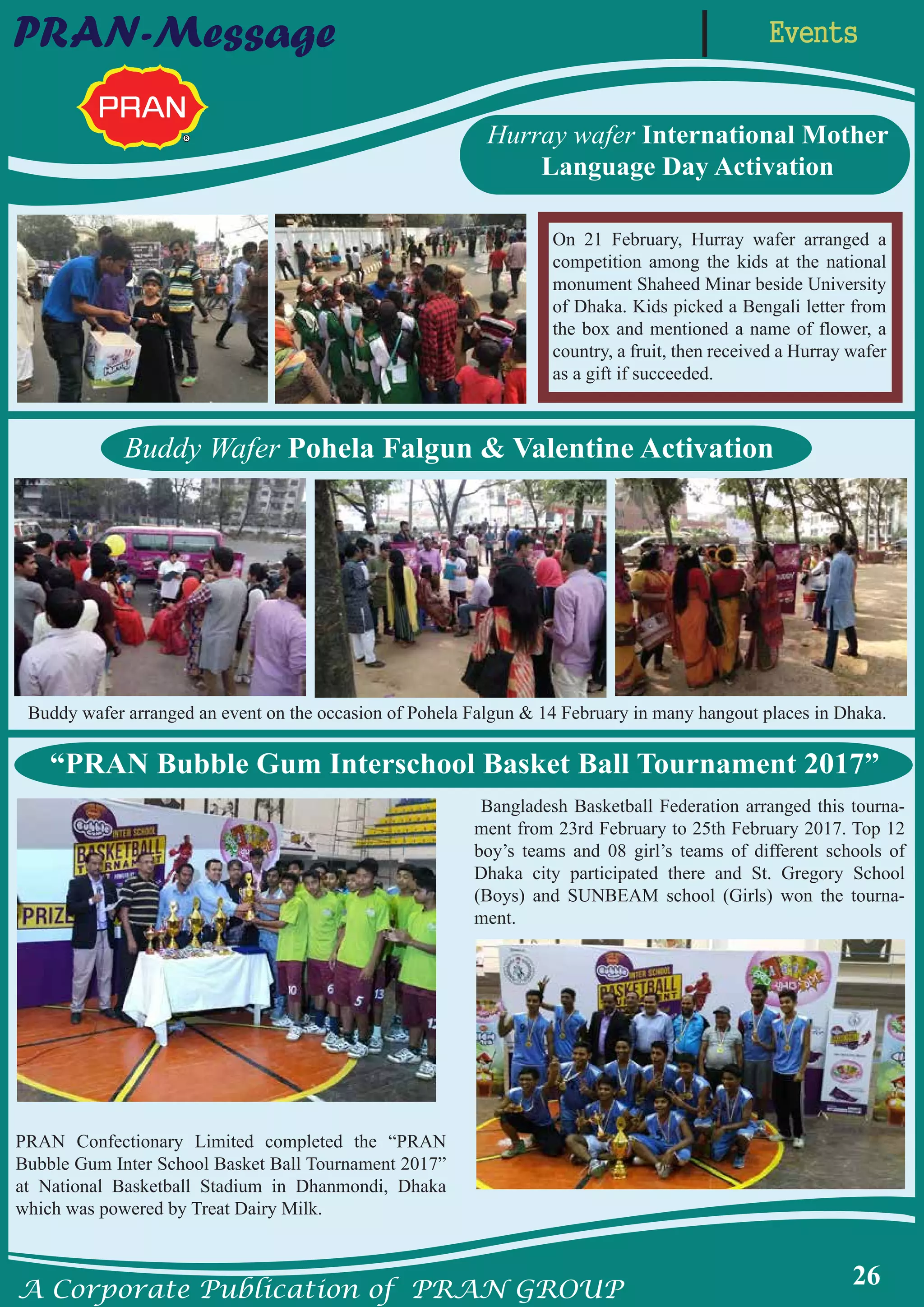 A Corporate Publication of PRAN GROUP
26
EventsPRAN-Message
Buddy Wafer Pohela Falgun & Valentine Activation
“PRAN Bubble Gum Interschool Basket Ball Tournament 2017”
Hurray wafer International Mother
Language Day Activation
PRAN Confectionary Limited completed the “PRAN
Bubble Gum Inter School Basket Ball Tournament 2017”
at National Basketball Stadium in Dhanmondi, Dhaka
which was powered by Treat Dairy Milk.
Bangladesh Basketball Federation arranged this tourna-
ment from 23rd February to 25th February 2017. Top 12
boy’s teams and 08 girl’s teams of different schools of
Dhaka city participated there and St. Gregory School
(Boys) and SUNBEAM school (Girls) won the tourna-
ment.
On 21 February, Hurray wafer arranged a
competition among the kids at the national
monument Shaheed Minar beside University
of Dhaka. Kids picked a Bengali letter from
the box and mentioned a name of flower, a
country, a fruit, then received a Hurray wafer
as a gift if succeeded.
Buddy wafer arranged an event on the occasion of Pohela Falgun & 14 February in many hangout places in Dhaka.
 