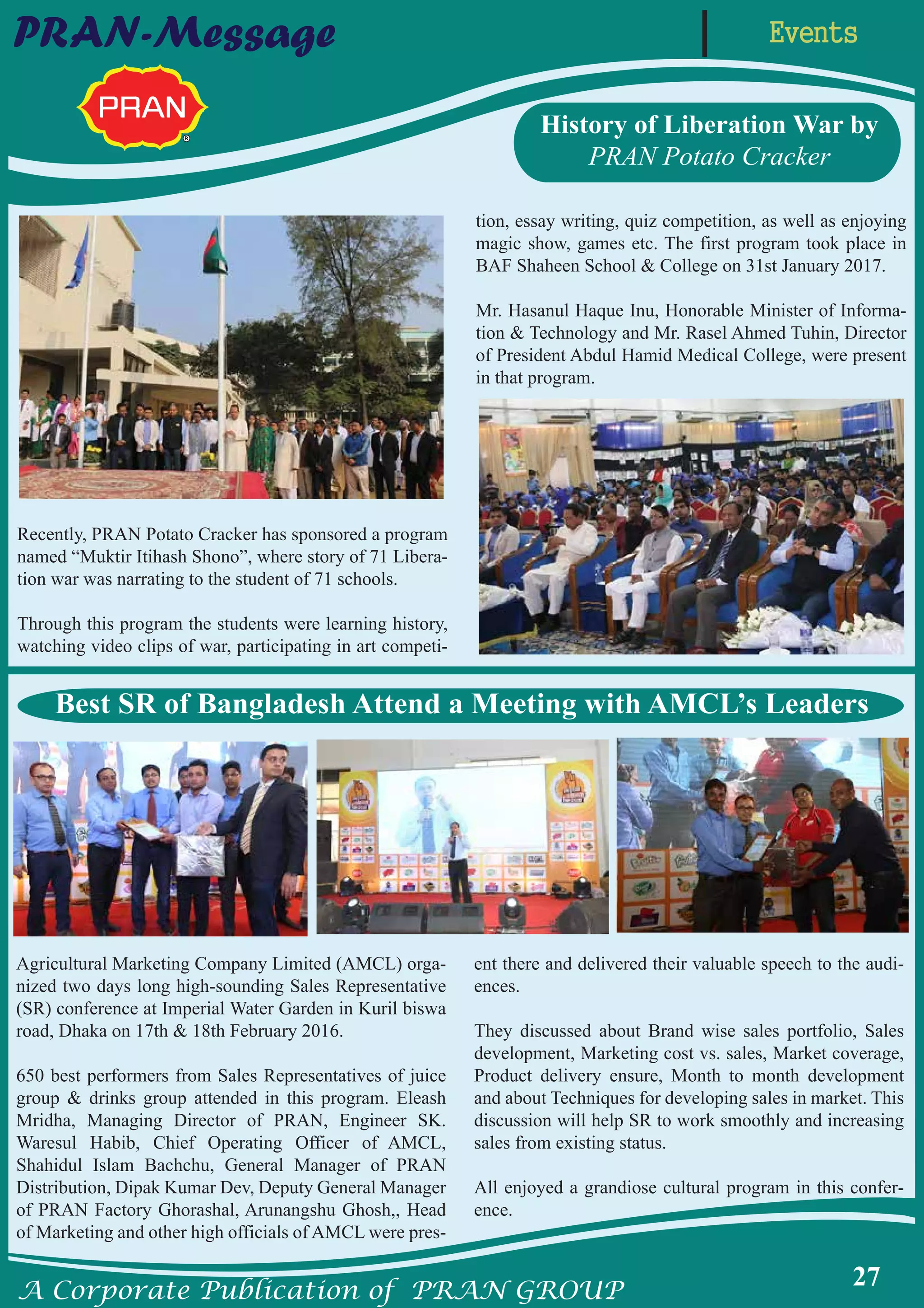 A Corporate Publication of PRAN GROUP
27
EventsPRAN-Message
History of Liberation War by
PRAN Potato Cracker
Recently, PRAN Potato Cracker has sponsored a program
named “Muktir Itihash Shono”, where story of 71 Libera-
tion war was narrating to the student of 71 schools.
Through this program the students were learning history,
watching video clips of war, participating in art competi-
tion, essay writing, quiz competition, as well as enjoying
magic show, games etc. The first program took place in
BAF Shaheen School & College on 31st January 2017.
Mr. Hasanul Haque Inu, Honorable Minister of Informa-
tion & Technology and Mr. Rasel Ahmed Tuhin, Director
of President Abdul Hamid Medical College, were present
in that program.
Agricultural Marketing Company Limited (AMCL) orga-
nized two days long high-sounding Sales Representative
(SR) conference at Imperial Water Garden in Kuril biswa
road, Dhaka on 17th & 18th February 2016.
650 best performers from Sales Representatives of juice
group & drinks group attended in this program. Eleash
Mridha, Managing Director of PRAN, Engineer SK.
Waresul Habib, Chief Operating Officer of AMCL,
Shahidul Islam Bachchu, General Manager of PRAN
Distribution, Dipak Kumar Dev, Deputy General Manager
of PRAN Factory Ghorashal, Arunangshu Ghosh,, Head
of Marketing and other high officials of AMCL were pres-
ent there and delivered their valuable speech to the audi-
ences.
They discussed about Brand wise sales portfolio, Sales
development, Marketing cost vs. sales, Market coverage,
Product delivery ensure, Month to month development
and about Techniques for developing sales in market. This
discussion will help SR to work smoothly and increasing
sales from existing status.
All enjoyed a grandiose cultural program in this confer-
ence.
Best SR of Bangladesh Attend a Meeting with AMCL’s Leaders
 