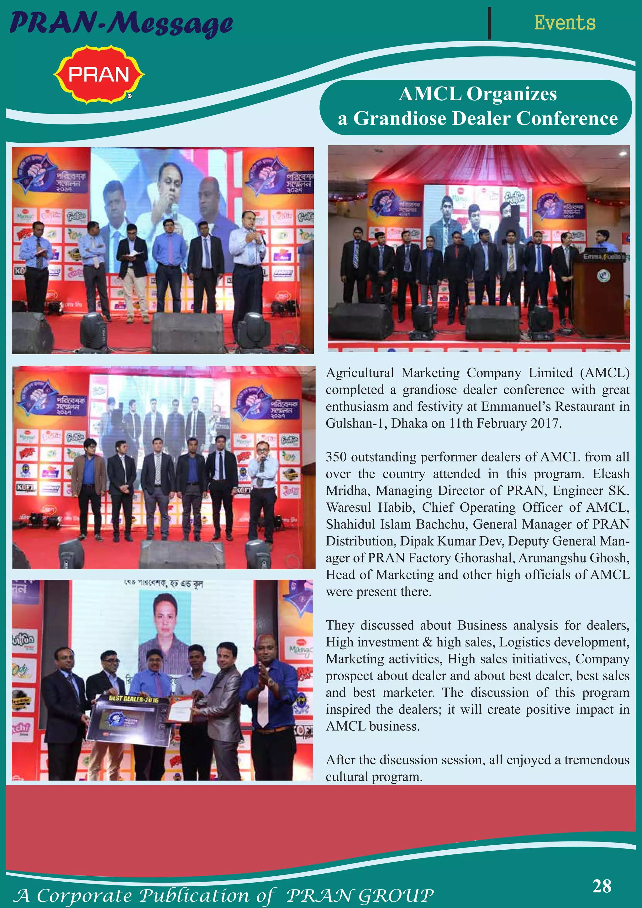 A Corporate Publication of PRAN GROUP
28
EventsPRAN-Message
Agricultural Marketing Company Limited (AMCL)
completed a grandiose dealer conference with great
enthusiasm and festivity at Emmanuel’s Restaurant in
Gulshan-1, Dhaka on 11th February 2017.
350 outstanding performer dealers of AMCL from all
over the country attended in this program. Eleash
Mridha, Managing Director of PRAN, Engineer SK.
Waresul Habib, Chief Operating Officer of AMCL,
Shahidul Islam Bachchu, General Manager of PRAN
Distribution, Dipak Kumar Dev, Deputy General Man-
ager of PRAN Factory Ghorashal, Arunangshu Ghosh,
Head of Marketing and other high officials of AMCL
were present there.
They discussed about Business analysis for dealers,
High investment & high sales, Logistics development,
Marketing activities, High sales initiatives, Company
prospect about dealer and about best dealer, best sales
and best marketer. The discussion of this program
inspired the dealers; it will create positive impact in
AMCL business.
After the discussion session, all enjoyed a tremendous
cultural program.
AMCL Organizes
a Grandiose Dealer Conference
 
